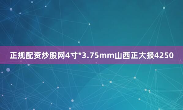 正规配资炒股网4寸*3.75mm山西正大报4250