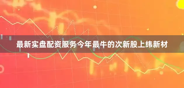 最新实盘配资服务今年最牛的次新股上纬新材